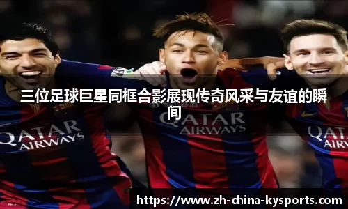 三位足球巨星同框合影展现传奇风采与友谊的瞬间
